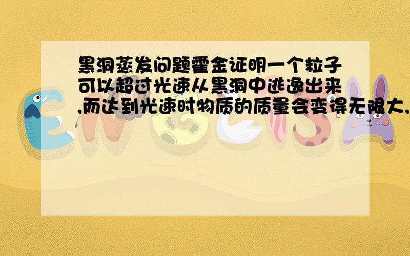 黑洞蒸发问题霍金证明一个粒子可以超过光速从黑洞中逃逸出来,而达到光速时物质的质量会变得无限大,那和黑洞之间会不会产生一个无限大的引力而又逃逸不出去呢?