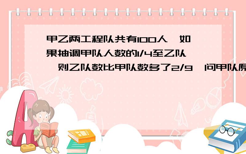 甲乙两工程队共有100人,如果抽调甲队人数的1/4至乙队,则乙队数比甲队数多了2/9,问甲队原有多少人?请讲解.这个解答式对不对? 设甲原有x                  (100-x)+1/4x-3/4x=2/9x