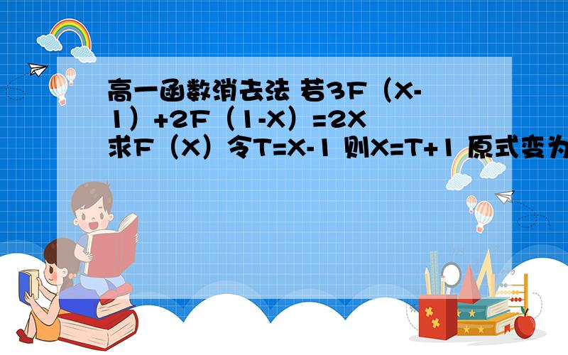 高一函数消去法 若3F（X-1）+2F（1-X）=2X 求F（X）令T=X-1 则X=T+1 原式变为3F（T）+2F（-T）=2（T+1） 以-T变为T 原式变为3F（t）+2F（T）=2（1-t） 由以上消去F（-t）得F（T）=2t+2分之5 所以F（X）=2X+2