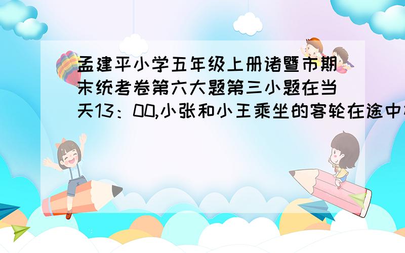 孟建平小学五年级上册诸暨市期末统考卷第六大题第三小题在当天13：00,小张和小王乘坐的客轮在途中相遇,小张乘坐的客轮每小时行驶28千米,小王乘坐的客轮每小时行驶多少千米?