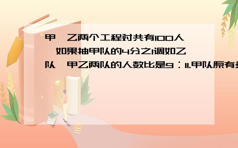 甲、乙两个工程对共有100人,如果抽甲队的4分之1调如乙队,甲乙两队的人数比是9：11.甲队原有多少人?