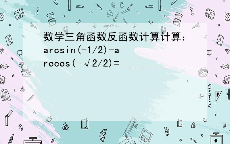 数学三角函数反函数计算计算：arcsin(-1/2)-arccos(-√2/2)=_____________