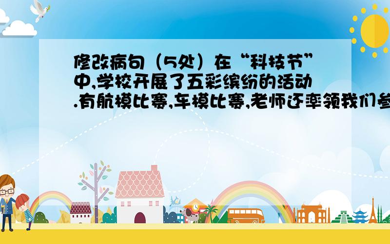 修改病句（5处）在“科技节”中,学校开展了五彩缤纷的活动.有航模比赛,车模比赛,老师还率领我们参在“科技节”中,学校开展了五彩缤纷的活动.有航模比赛,车模比赛,老师还率领我们参观