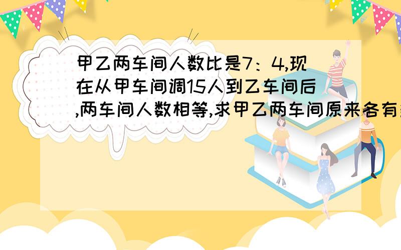 甲乙两车间人数比是7：4,现在从甲车间调15人到乙车间后,两车间人数相等,求甲乙两车间原来各有多少人?