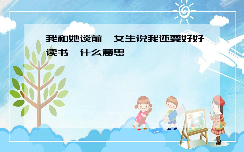 我和她谈前,女生说我还要好好读书,什么意思