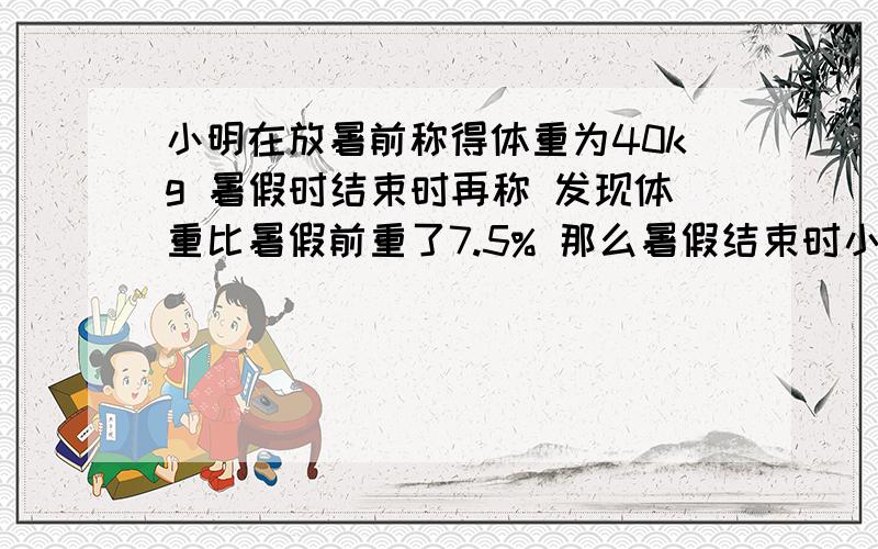 小明在放暑前称得体重为40kg 暑假时结束时再称 发现体重比暑假前重了7.5% 那么暑假结束时小明的体重是多少千克?应用题 求过程 给采纳