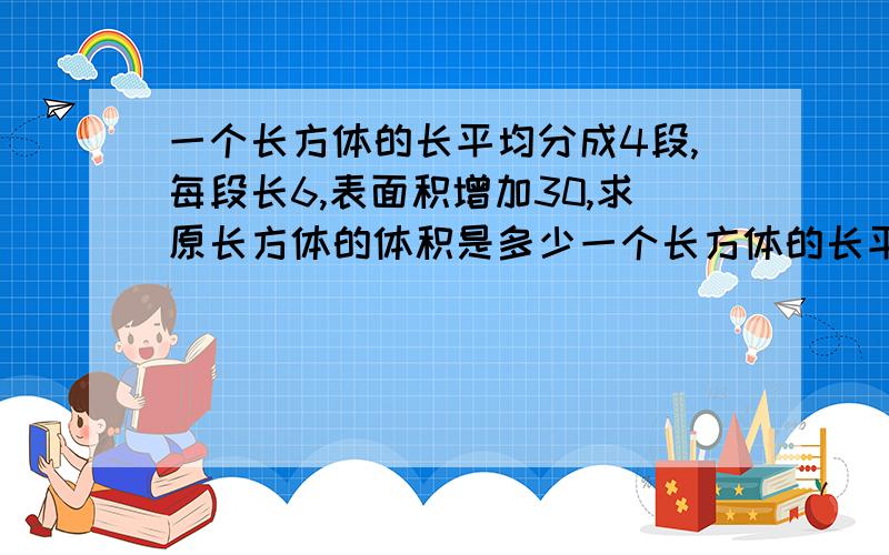 一个长方体的长平均分成4段,每段长6,表面积增加30,求原长方体的体积是多少一个长方体的长平均分成4段,每段长6cm,表面积增加30平方厘米,求原长方体的体积是多少?