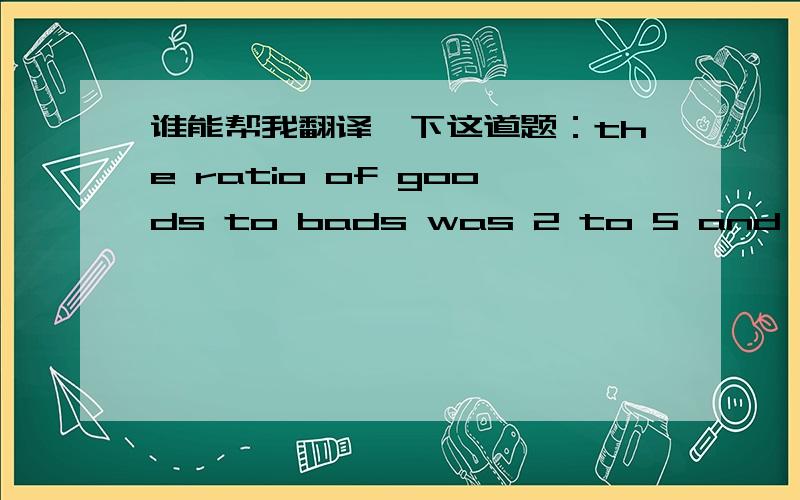 谁能帮我翻译一下这道题：the ratio of goods to bads was 2 to 5 and the number of bads exceeded twice the number of goods by 40. How many were good and how many were bad?