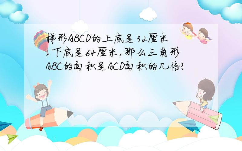 梯形ABCD的上底是32厘米,下底是64厘米,那么三角形ABC的面积是ACD面积的几倍?