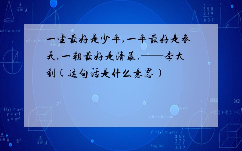 一生最好是少年,一年最好是春天,一朝最好是清晨.——李大钊(这句话是什么意思)