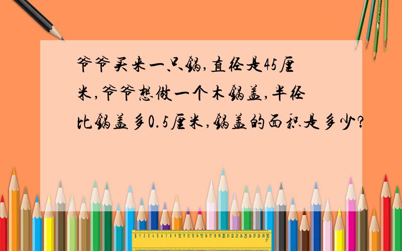 爷爷买来一只锅,直径是45厘米,爷爷想做一个木锅盖,半径比锅盖多0.5厘米,锅盖的面积是多少?