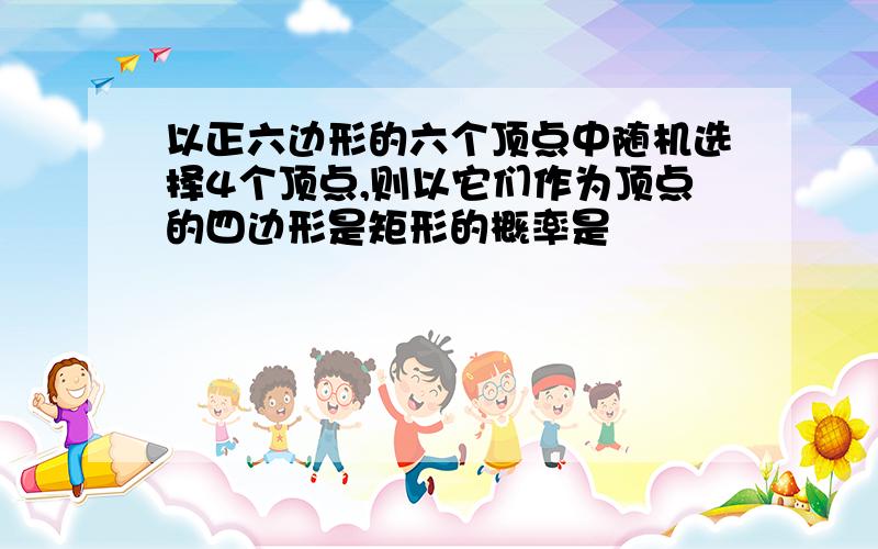 以正六边形的六个顶点中随机选择4个顶点,则以它们作为顶点的四边形是矩形的概率是