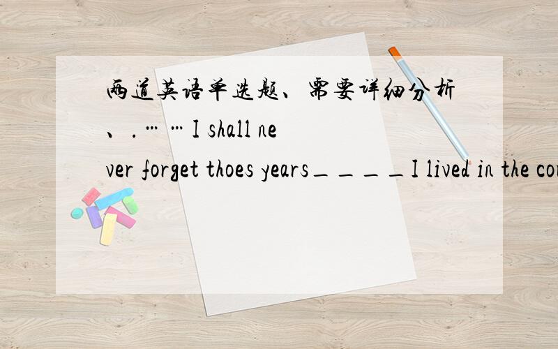 两道英语单选题、需要详细分析、.……I shall never forget thoes years____I lived in the country with the famers ,______ has a great effect on my life.A .that; which B.when ;which 2.Anyway ,that evening,____ I'll tell you more about lat