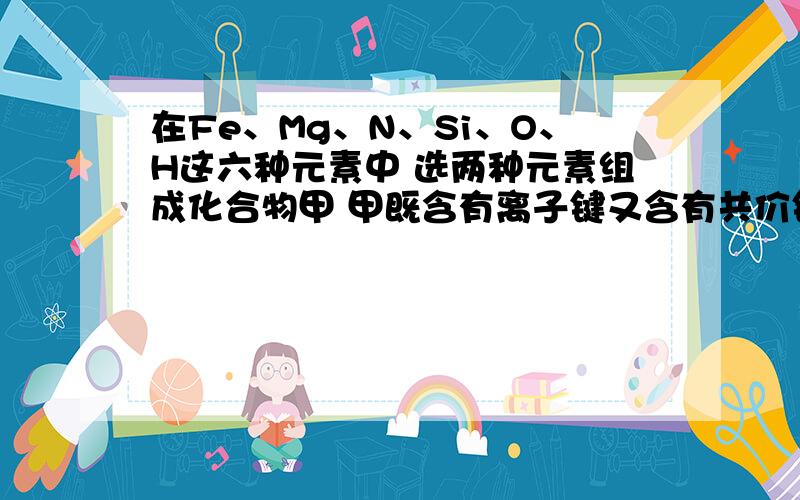 在Fe、Mg、N、Si、O、H这六种元素中 选两种元素组成化合物甲 甲既含有离子键又含有共价键 甲的化学式是（ ）、