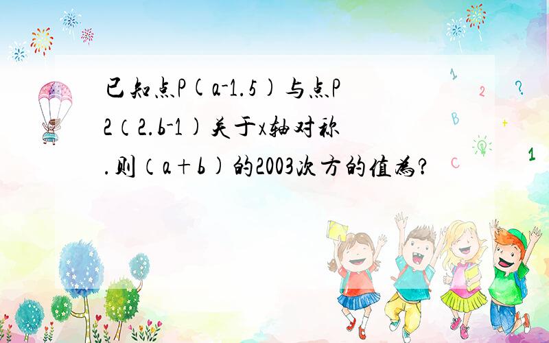 已知点P(a-1.5)与点P2（2.b-1)关于x轴对称.则（a+b)的2003次方的值为?