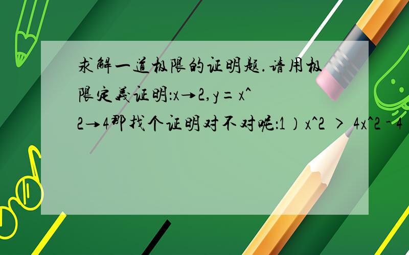 求解一道极限的证明题.请用极限定义证明：x→2,y=x^2→4那找个证明对不对呢：1）x^2 > 4x^2 - 4 < ε得 2 < x < √(4+ε)2 )x^2 = x > √(4-ε)所以 √(4-ε) < x < √(4+ε) 1式-------。-----。--------。---------------