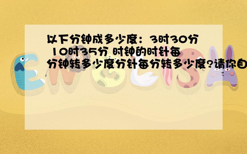 以下分钟成多少度：3时30分 10时35分 时钟的时针每分钟转多少度分针每分转多少度?请你自己回答.ei