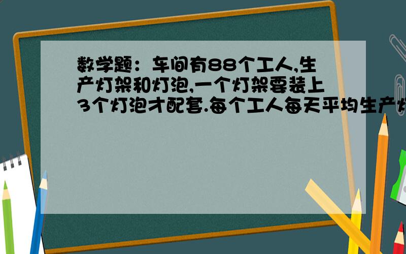 数学题：车间有88个工人,生产灯架和灯泡,一个灯架要装上3个灯泡才配套.每个工人每天平均生产灯架10...数学题：车间有88个工人,生产灯架和灯泡,一个灯架要装上3个灯泡才配套.每个工人每