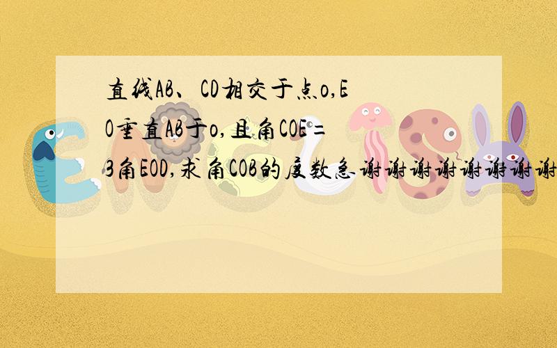 直线AB、CD相交于点o,EO垂直AB于o,且角COE=3角EOD,求角COB的度数急谢谢谢谢谢谢谢谢谢谢谢谢谢谢谢谢谢谢谢谢谢谢谢谢谢谢谢谢谢谢谢谢谢谢谢谢谢谢谢谢谢谢谢谢O(∩_∩)O谢谢(*^__^*) 嘻嘻…