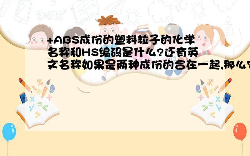 +ABS成份的塑料粒子的化学名称和HS编码是什么?还有英文名称如果是两种成份的合在一起,那么它的中文名称叫什么?英文?还有就是HS编码