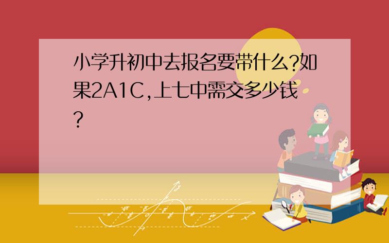 小学升初中去报名要带什么?如果2A1C,上七中需交多少钱?