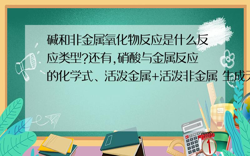 碱和非金属氧化物反应是什么反应类型?还有,硝酸与金属反应的化学式、活泼金属+活泼非金属 生成无氧酸盐的化学式、酸性氧化物+碱性氧化物 生成含氧酸盐的化学式（各举两个）硝酸的用