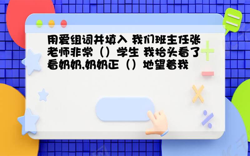 用爱组词并填入 我们班主任张老师非常（）学生 我抬头看了看奶奶,奶奶正（）地望着我