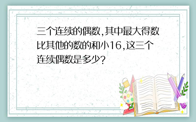 三个连续的偶数,其中最大得数比其他的数的和小16,这三个连续偶数是多少?