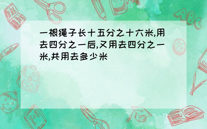 一根绳子长十五分之十六米,用去四分之一后,又用去四分之一米,共用去多少米