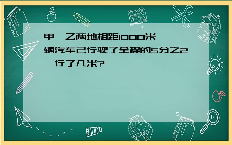 甲、乙两地相距1000米,一辆汽车已行驶了全程的5分之2,行了几米?