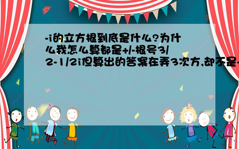 -i的立方根到底是什么?为什么我怎么算都是+/-根号3/2-1/2i但算出的答案在弄3次方,却不是-i了?我算N多次了.到底是什么?怎么算?我要的是虚根的解法！