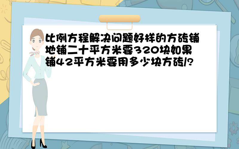 比例方程解决问题好样的方砖铺地铺二十平方米要320块如果铺42平方米要用多少块方砖/?