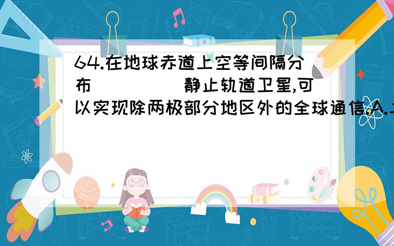 64.在地球赤道上空等间隔分布_____静止轨道卫星,可以实现除两极部分地区外的全球通信.A.二颗 B.三颗 C.四颗