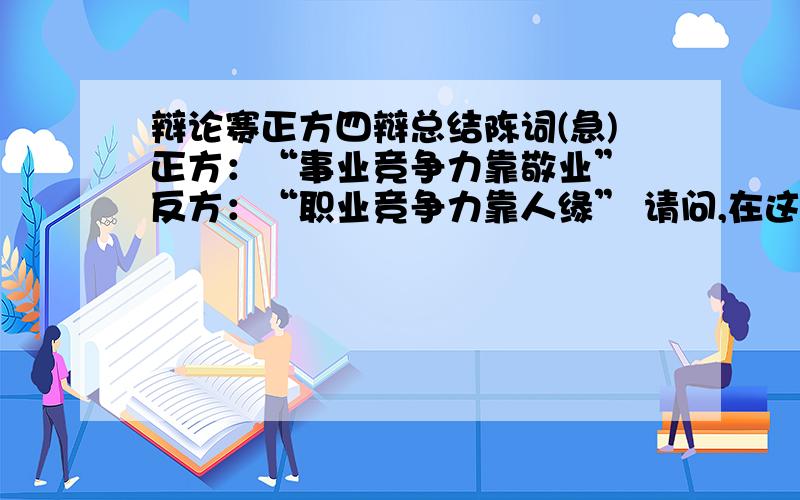 辩论赛正方四辩总结陈词(急)正方：“事业竞争力靠敬业” 反方：“职业竞争力靠人缘” 请问,在这样的辩论作为反方四辨我应该用怎样的陈词总结我方的观点是正确的而去驳倒反方,有一些