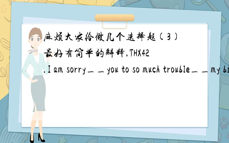 麻烦大家给做几个选择题(3)最好有简单的解释,THX42.I am sorry__you to so much trouble__my bick.A for putting,repaired B for putting,of repairingC to put,for repairing D to put ,repairing43.He could never resist__a joke whenever he was