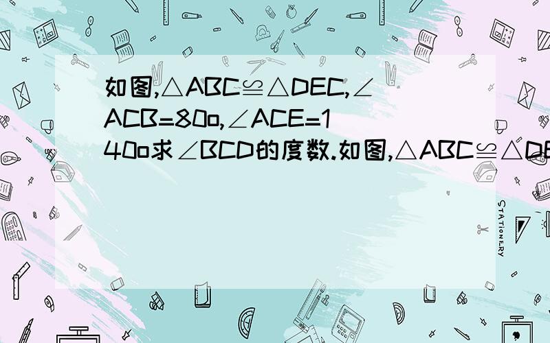 如图,△ABC≌△DEC,∠ACB=80o,∠ACE=140o求∠BCD的度数.如图,△ABC≌△DEC,∠ACB=80o,∠ACE=140o求∠BCD的度数.