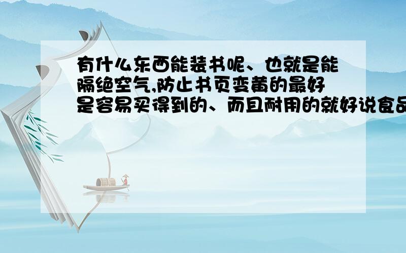 有什么东西能装书呢、也就是能隔绝空气,防止书页变黄的最好是容易买得到的、而且耐用的就好说食品保鲜膜的那位、难道你让人家想看书时拆开了、看完后又绑紧么？加上那种东西一勾就