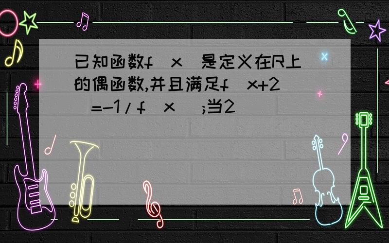 已知函数f(x)是定义在R上的偶函数,并且满足f(x+2)=-1/f(x) ;当2