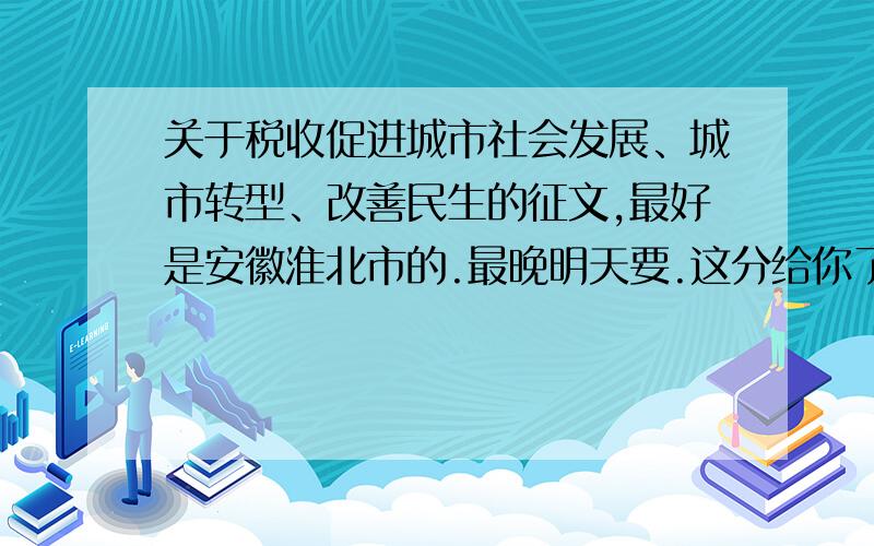 关于税收促进城市社会发展、城市转型、改善民生的征文,最好是安徽淮北市的.最晚明天要.这分给你了啊!