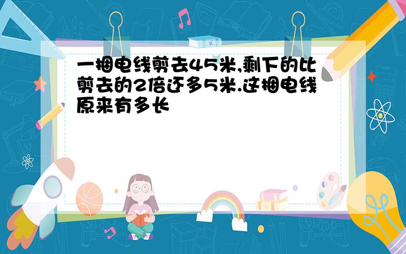 一捆电线剪去45米,剩下的比剪去的2倍还多5米.这捆电线原来有多长