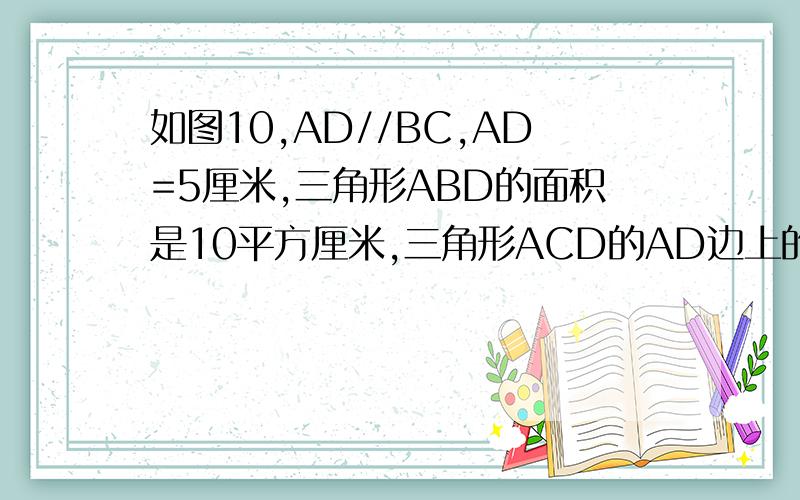 如图10,AD//BC,AD=5厘米,三角形ABD的面积是10平方厘米,三角形ACD的AD边上的高是多少厘米