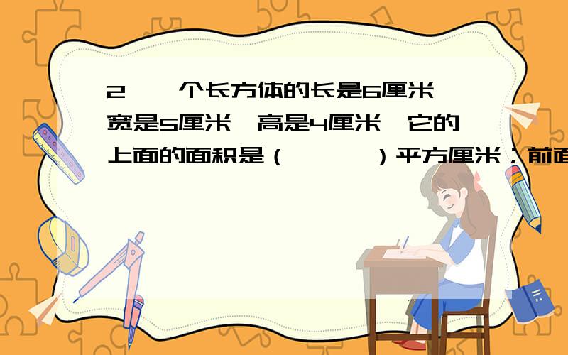 2、一个长方体的长是6厘米,宽是5厘米,高是4厘米,它的上面的面积是（　　　）平方厘米；前面的面积是（2、一个长方体的长是6厘米，宽是5厘米，高是4厘米，它的上面的面积是（　　　）