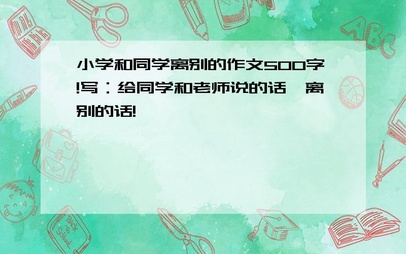 小学和同学离别的作文500字!写：给同学和老师说的话,离别的话!