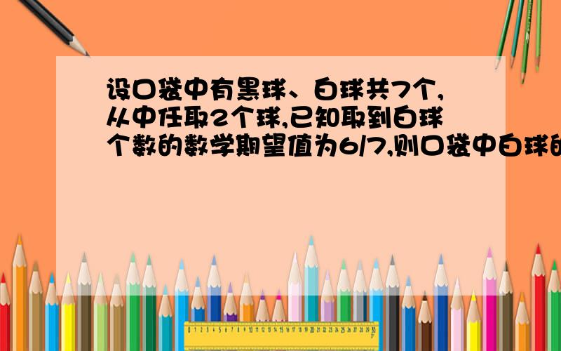 设口袋中有黑球、白球共7个,从中任取2个球,已知取到白球个数的数学期望值为6/7,则口袋中白球的个数为 ▲ ．