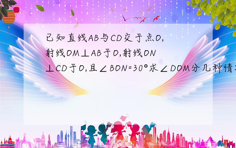 已知直线AB与CD交于点O,射线OM⊥AB于O,射线ON⊥CD于O,且∠BON=30°求∠DOM分几种情况?要画图