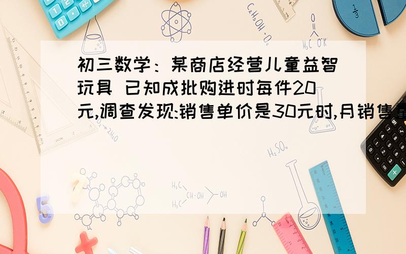 初三数学：某商店经营儿童益智玩具 已知成批购进时每件20元,调查发现:销售单价是30元时,月销售量是……某商店经营儿童益智玩具 已知成批购进时每件20元,调查发现:销售单价是30元时,月销