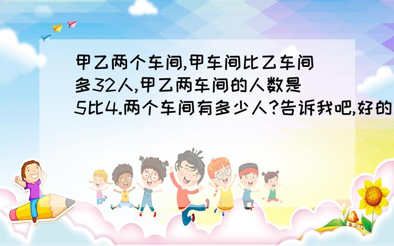 甲乙两个车间,甲车间比乙车间多32人,甲乙两车间的人数是5比4.两个车间有多少人?告诉我吧,好的给分