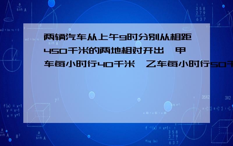 两辆汽车从上午9时分别从相距450千米的两地相对开出,甲车每小时行40千米,乙车每小时行50千米,下午几时相遇?