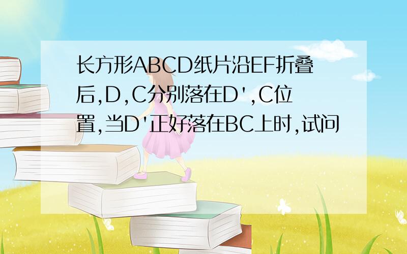 长方形ABCD纸片沿EF折叠后,D,C分别落在D',C位置,当D'正好落在BC上时,试问