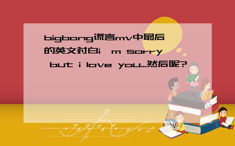 bigbang谎言mv中最后的英文对白i'm sorry but i love you...然后呢?